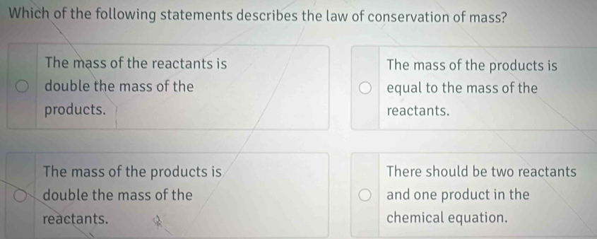 Which of the following statements describes the law of conservation of mass?
The mass of the reactants is The mass of the products is
double the mass of the equal to the mass of the
products. reactants.
The mass of the products is There should be two reactants
double the mass of the and one product in the
reactants. chemical equation.