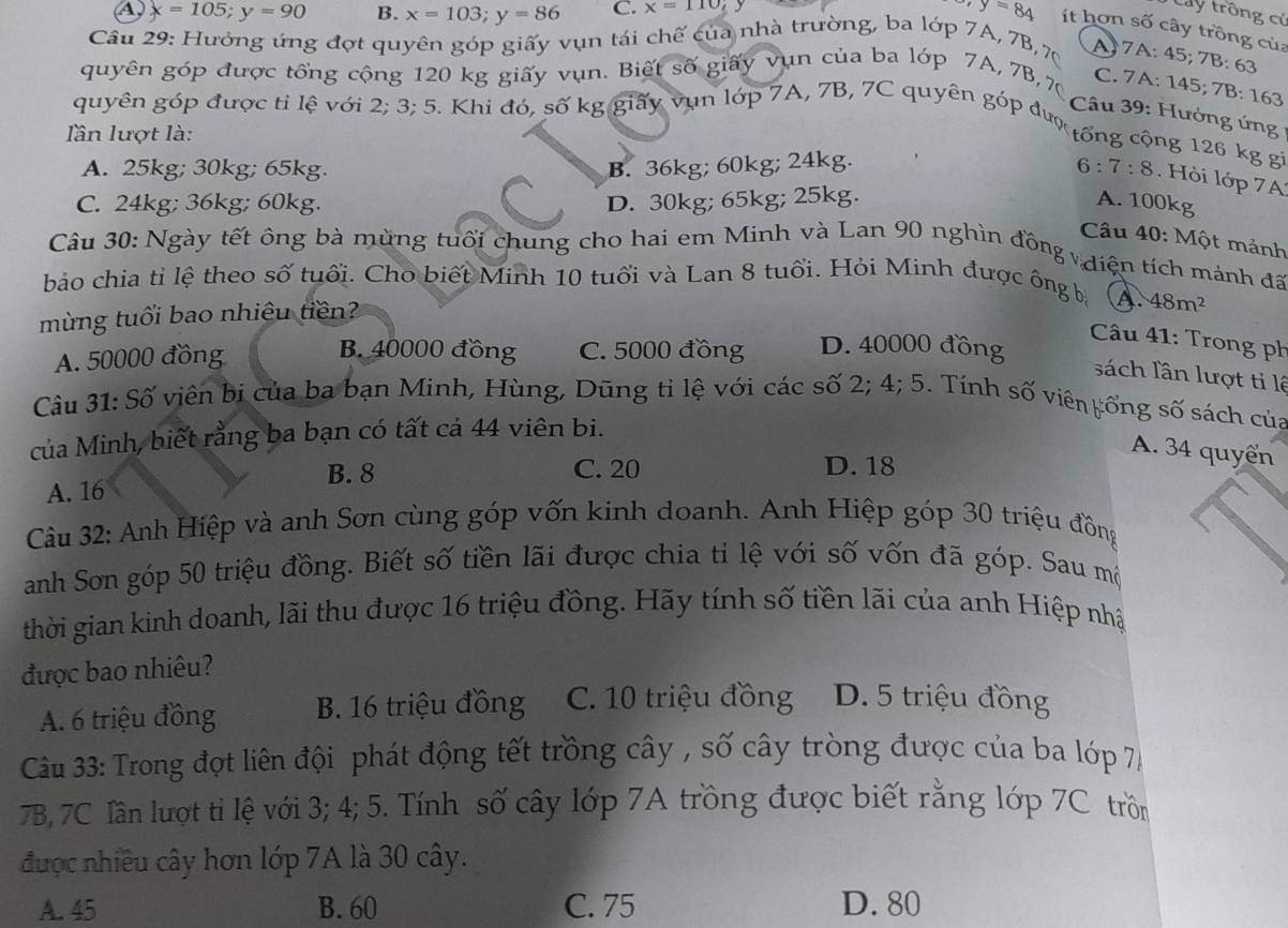 Cây trồng cử
A) x=105;y=90 B. x=103;y=86 C. x=110; y=84 ít hơn số cây trồng của
Câu 29: Hưởng ứng đợt quyên góp giấy vụn tái chế của nhà trường, ba lớp 7A, 7B, 70
A: 7A: 45;7 B· 63
quyên góp được tổng cộng 120 kg giấy vụn. Biết số giấy vụn của ba lớp 7A, 7B, 7
C. 7 A: 145; 7B: 163
Câu 39: Hưởng ứng 
quyên góp được tỉ lệ với 2; 3; 5. Khi đó, số kg giấy vụn lớp 7A, 7B, 7C quyên góp đượ tổng cộng 126 kg gi
lần lượt là:
A. 25kg; 30kg; 65kg B. 36kg; 60kg; 24kg. 6 : 7:8 Hỏ i lớp 7 A
C. 24kg; 36kg; 60kg. D. 30kg; 65kg; 25kg. A. 100kg
Câu 40: 1 M ột mảnh
Câu 30: Ngày tết ông bà mừng tuổi chung cho hai em Minh và Lan 90 nghìn đồng v điện tích mảnh đã
bảo chia tỉ lệ theo số tuổi. Cho biết Minh 10 tuổi và Lan 8 tuổi. Hỏi Minh được ông bà
mừng tuổi bao nhiệu tiền?
A 48m^2
Câu 41: Trong ph
B. 40000 đồng
A. 50000 đồng C. 5000 đồng D. 40000 đồng
sách lần lượt ti lê
Câu 31: Số viên bị của ba bạn Minh, Hùng, Dũng tỉ lệ với các số 2; 4; 5. Tính số viên yổng số sách của
của Minh, biết rằng ba bạn có tất cả 44 viên bi.
A. 34 quyển
B. 8 C. 20 D. 18
A. 16
Câu 32: Anh Hiệp và anh Sơn cùng góp vốn kinh doanh. Anh Hiệp góp 30 triệu đồng
anh Sơn góp 50 triệu đồng. Biết số tiền lãi được chia ti lệ với số vốn đã gop Sau mô
thời gian kinh doanh, lãi thu được 16 triệu đồng. Hãy tính số tiền lãi của anh Hiệp nhật
được bao nhiêu?
A. 6 triệu đồng B. 16 triệu đồng C. 10 triệu đồng D. 5 triệu đồng
Cu 33: Trong đợt liên đội phát động tết trồng cây , số cây tròng được của ba lớp 74
7B, 7C lần lượt tỉ lệ với 3; 4; 5. Tính số cây lớp 7A trồng được biết rằng lớp 7C trồn
được nhiều cây hơn lớp 7A là 30 cây.
A. 45 B. 60 C. 75 D. 80