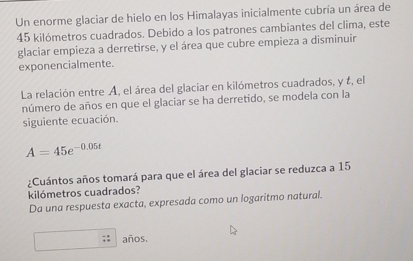 Un enorme glaciar de hielo en los Himalayas inicialmente cubría un área de
45 kilómetros cuadrados. Debido a los patrones cambiantes del clima, este 
glaciar empieza a derretirse, y el área que cubre empieza a disminuir 
exponencialmente. 
La relación entre A, el área del glaciar en kilómetros cuadrados, y t, el 
número de años en que el glaciar se ha derretido, se modela con la 
siguiente ecuación.
A=45e^(-0.05t)
¿Cuántos años tomará para que el área del glaciar se reduzca a 15
kilómetros cuadrados? 
Da una respuesta exacta, expresada como un logaritmo natural. 
años.