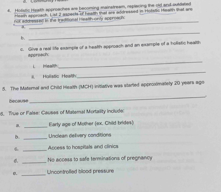 Community He a n 
4. Holistic Health approaches are becoming mainstream, replacing the old and outdated 
Heath approach. List 2 aspects of health that are addressed in Holistic Health that are 
_ 
not addressed in the traditional Health-only approach: 
a. 
_ 
b. 
_ 
c. Give a real life example of a health approach and an example of a holistic health 
approach: 
i. Health: 
_ 
ii. Holistic Health: 
_ 
5. The Maternal and Child Health (MCH) initiative was started approximately 20 years ago 
_、 . 
because 
6. True or False: Causes of Maternal Mortality include: 
a. _Early age of Mother (ex. Child brides) 
b. _Unclean delivery conditions 
C. _Access to hospitals and clinics 
d. _No access to safe terminations of pregnancy 
e. _Uncontrolled blood pressure
