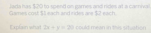 Jada has $20 to spend on games and rides at a carnival. 
Games cost $1 each and rides are $2 each. 
Explain what 2x+y=20 could mean in this situation