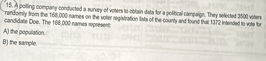 A polling company conducted a survey of voters to obtain data for a political campaign. They selected 3500 voters
randomly from the 168,000 names on the voter registration lists of the county and found that 1372 intended to vote for
candidate Doe. The 168,000 names represent:
A) the population.
B) the sample.