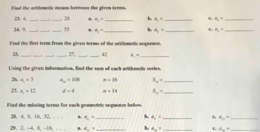 Find the arithmetic means between the given terms.
b.
23. 4, _→ __, 28 a. a_2= _  a_3= _ c. a_4= _
c.
24. 9, _. _. _, 53 a. a_2= _ b. a_3= _  a_4= _
Find the first term from the given terms of the arithmetic sequence.
25. _,_ _. _, 27, __, 42 a_1= _
Using the given information, find the sum of each arithmetic series.
26. a_1=3 a_16=108 n=16 S_16= _
27. a_1=12 d=4 n=14 S_14= _
Find the missing terms for each geometric sequence below.
b.
28. 4, 8, 16, 32, . . . a. a_+= _  a_2= _ c. a_13= _
b.
29. 2, -4, 8, -16, . . . a. a_11= _ a_16= _c. a_20= _