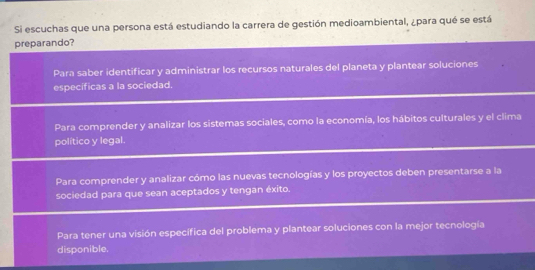 Si escuchas que una persona está estudiando la carrera de gestión medioambiental, ¿para qué se está
preparando?
Para saber identificar y administrar los recursos naturales del planeta y plantear soluciones
específicas a la sociedad.
Para comprender y analizar los sistemas sociales, como la economía, los hábitos culturales y el clima
político y legal.
Para comprender y analizar cómo las nuevas tecnologías y los proyectos deben presentarse a la
sociedad para que sean aceptados y tengan éxito.
Para tener una visión específica del problema y plantear soluciones con la mejor tecnología
disponible.