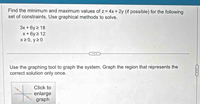 Find the minimum and maximum values of z=4x+2y (if possible) for the following 
set of constraints. Use graphical methods to solve.
3x+6y≥ 18
x+6y≥ 12
x≥ 0, y≥ 0
Use the graphing tool to graph the system. Graph the region that represents the 
correct solution only once. 
Click to 
enlarge 
graph