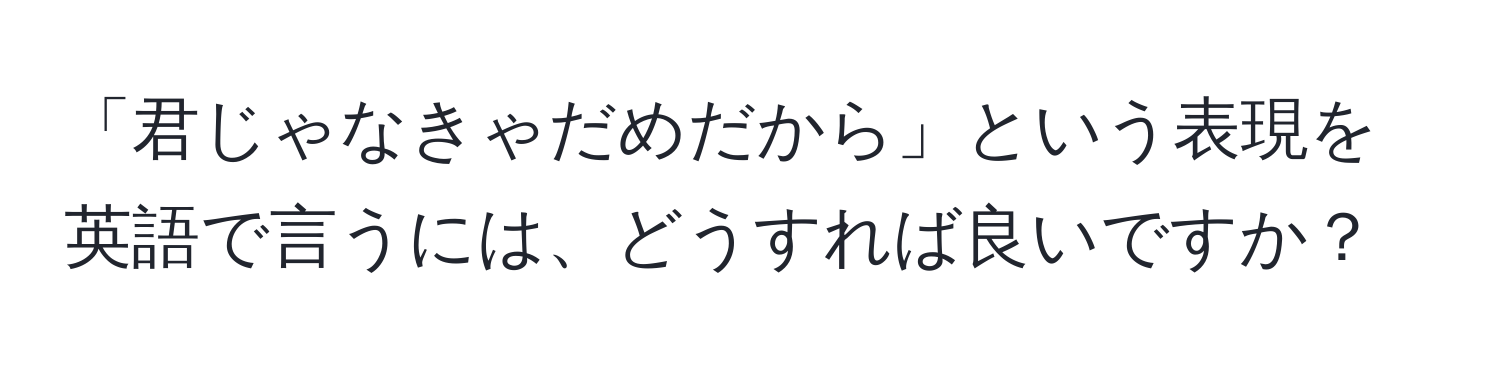 「君じゃなきゃだめだから」という表現を英語で言うには、どうすれば良いですか？