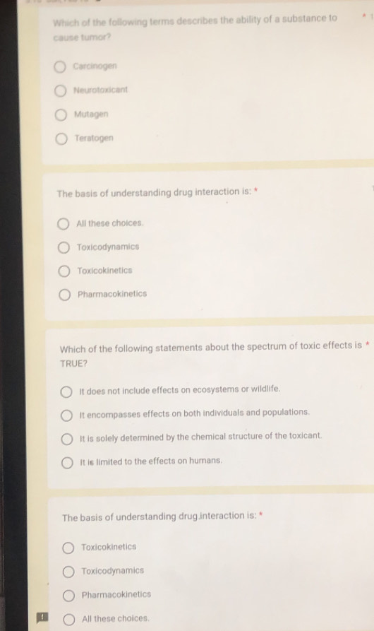 Which of the following terms describes the ability of a substance to 1
cause tumor?
Carcinogen
Neurotoxicant
Mutagen
Teratogen
The basis of understanding drug interaction is: *
All these choices.
Toxicodynamics
Toxicokinetics
Pharmacokinetics
Which of the following statements about the spectrum of toxic effects is *
TRUE?
It does not include effects on ecosystems or wildlife.
It encompasses effects on both individuals and populations.
It is solely determined by the chemical structure of the toxicant.
It is limited to the effects on humans.
The basis of understanding drug.interaction is: *
Toxicokinetics
Toxicodynamics
Pharmacokinetics
All these choices.