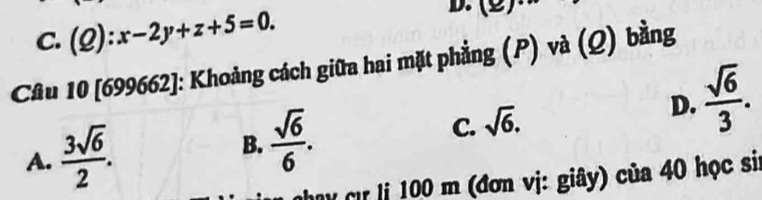 C. (Q):x-2y+z+5=0. 
Câu 10 [699662]: Khoảng cách giữa hai mặt phẳng (P) và (Q) bằng
D.  sqrt(6)/3 .
A.  3sqrt(6)/2 .  sqrt(6)/6 . C. sqrt(6). 
B.
M Cử ị 100 m (đơn vị: giây) của 40 học si