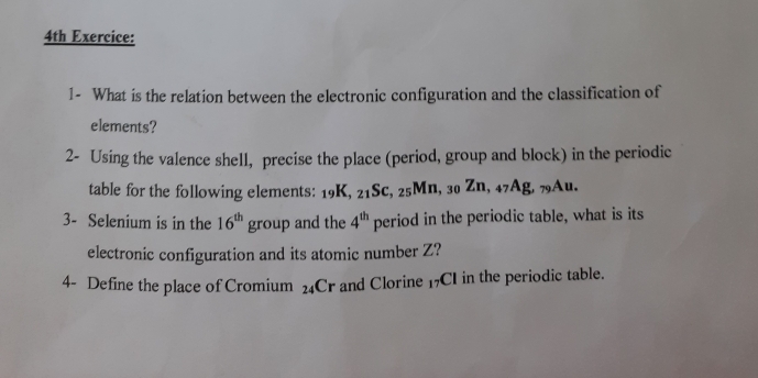 4th Exercice: 
1- What is the relation between the electronic configuration and the classification of 
elements? 
2- Using the valence shell, precise the place (period, group and block) in the periodic 
table for the following elements: 19K, 21Sc, 25Mn, 30 Zn, 47Ag, 79Au. 
3- Selenium is in the 16^(th) group and the 4^(th) period in the periodic table, what is its 
electronic configuration and its atomic number Z? 
4- Define the place of Cromium 24Cr and Clorine 17CI in the periodic table.