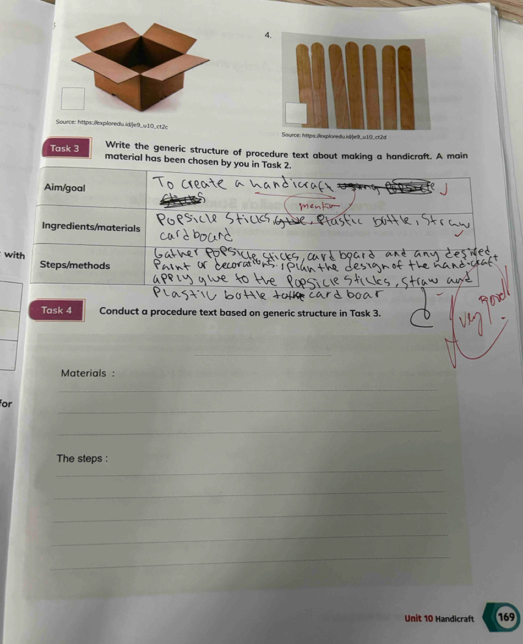 Source: https://exploredu.id/je9_u10_ct2c 
Task 3 Write the generic structure of procedure text about making a handicraft. A main 
material has been chosen by you in Task 2. 
Aim/goal 
Ingredients/materials 
with 
Steps/methods 
Task 4 Conduct a procedure text based on generic structure in Task 3. 
__ 
Materials : 
_ 
_ 
for 
_ 
_ 
The steps : 
_ 
_ 
_ 
_ 
Unit 10 Handicraft 169