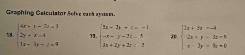 Graphing Calculator Solve each system.
18. beginarrayl 4x+y-2z=3 2y+z=4 3x-3y-z=9endarray. 19. beginarrayl 5x-2y+z=-1 -x-y-2z=5 3x+2y+2z=2endarray. 20. beginarrayl 3x+5z=-4 -2x+y-3z=9 -x-2y+9z=0endarray.