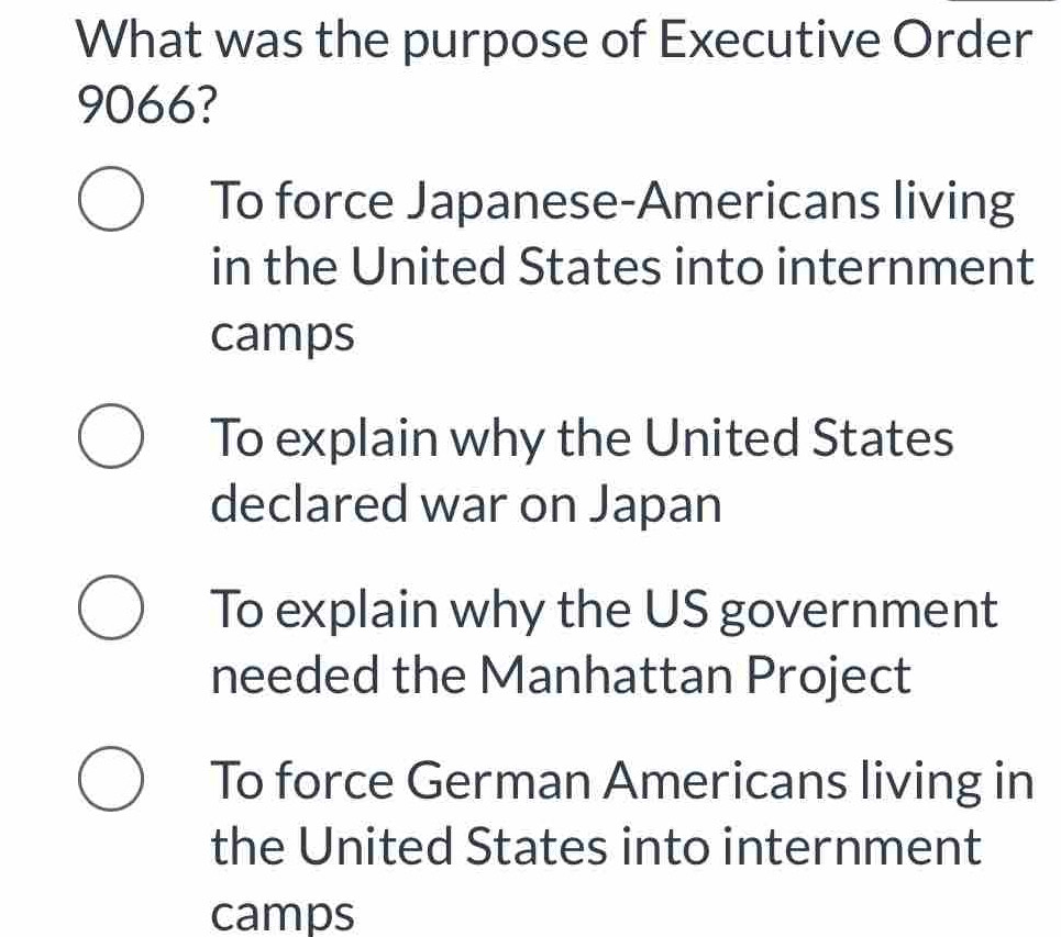 What was the purpose of Executive Order
9066?
To force Japanese-Americans living
in the United States into internment
camps
To explain why the United States
declared war on Japan
To explain why the US government
needed the Manhattan Project
To force German Americans living in
the United States into internment
camps