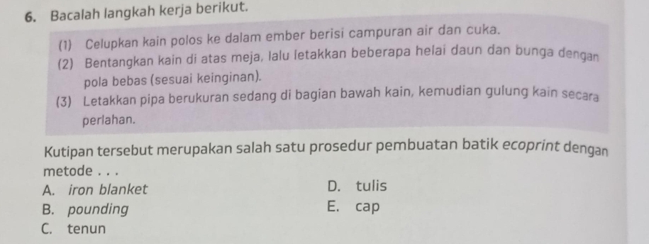 Bacalah langkah kerja berikut.
(1) Celupkan kain polos ke dalam ember berisi campuran air dan cuka.
(2) Bentangkan kain di atas meja, lalu letakkan beberapa helai daun dan bunga dengan
pola bebas (sesuai keinginan).
(3) Letakkan pipa berukuran sedang di bagian bawah kain, kemudian gulung kain secara
perlahan.
Kutipan tersebut merupakan salah satu prosedur pembuatan batik ecoprint dengan
metode . . .
A. iron blanket D. tulis
B. pounding E. cap
C. tenun