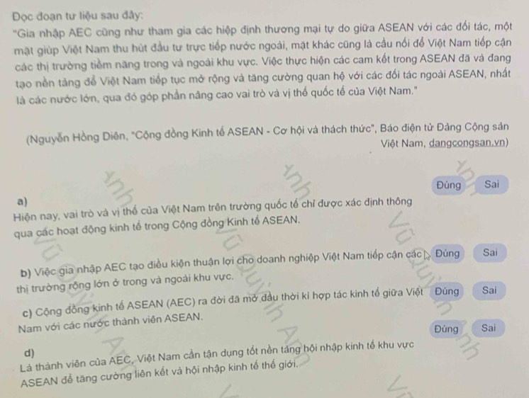 Đọc đoạn tư liệu sau đây: 
'Gia nhập AEC cũng như tham gia các hiệp định thương mại tự do giữa ASEAN với các đối tác, một 
mặt giúp Việt Nam thu hút đầu tư trực tiếp nước ngoài, mặt khác cũng là cầu nối để Việt Nam tiếp cận 
các thị trường tiềm năng trong và ngoài khu vực. Việc thực hiện các cam kết trong ASEAN đã và đang 
tạo nền tảng đổ Việt Nam tiếp tục mở rộng và tăng cường quan hộ với các đối tác ngoài ASEAN, nhất 
là các nước lớn, qua đó góp phần năng cao vai trò và vị thố quốc tổ của Việt Nam." 
(Nguyễn Hồng Diên, "Cộng đồng Kinh tế ASEAN - Cơ hội và thách thức", Báo điện tử Đảng Cộng sản 
Việt Nam, dangcongsan.vn) 
Đủng Sai 
a) 
Hiện nay, vai trò và vị thể của Việt Nam trên trường quốc tổ chỉ được xác định thông 
qua các hoạt động kinh tế trong Cộng đồng Kinh tế ASEAN. 
b) Việc gia nhập AEC tạo điều kiện thuận lợi cho doanh nghiệp Việt Nam tiếp cận các Đùng Sai 
thị trường rộng lớn ở trong và ngoài khu vực, 
c) Cộng đồng kinh tế ASEAN (AEC) ra đời đã mở đầu thời kỉ hợp tác kinh tế giữa Việt Đúng Sai 
Nam với các nước thành viên ASEAN. 
Đúng Sai 
d) 
Là thành viên của AEC, Việt Nam cần tận dụng tốt nền tảng hội nhập kinh tế khu vực 
ASEAN đễ tăng cường liên kết và hội nhập kinh tế thế giới.