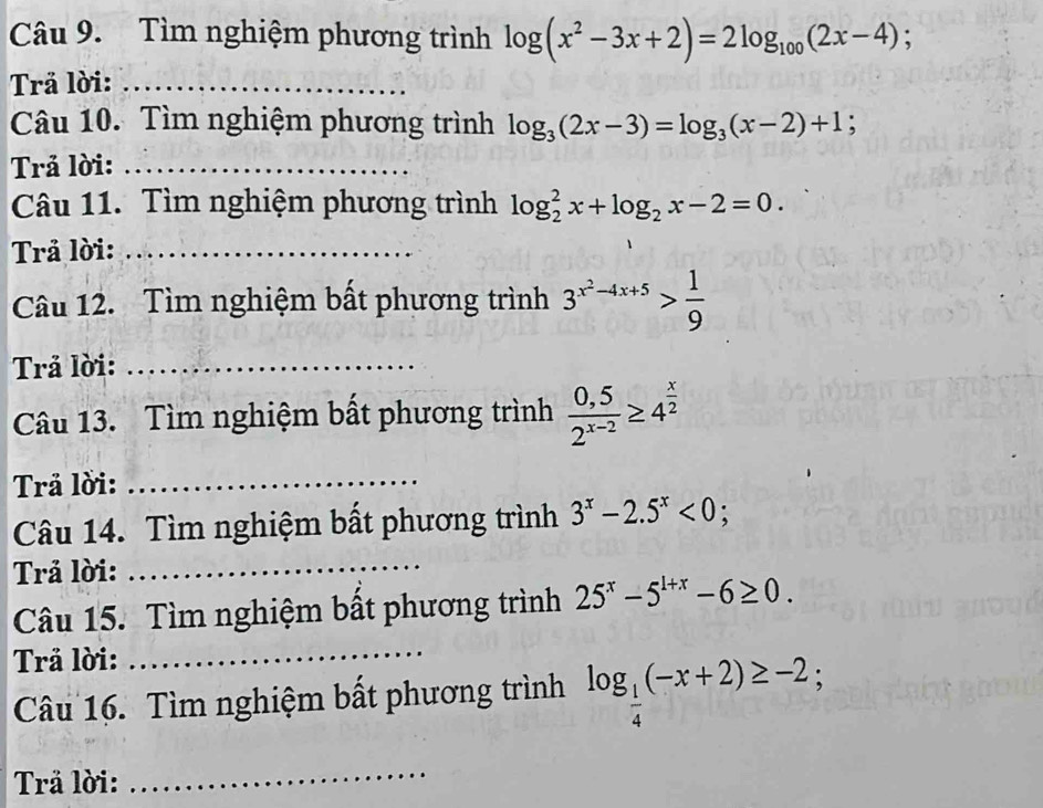 Tìm nghiệm phương trình log (x^2-3x+2)=2log _100(2x-4); 
Trå lời:_ 
Câu 10. Tìm nghiệm phương trình log _3(2x-3)=log _3(x-2)+1; 
Trả lời:_ 
Câu 11. Tìm nghiệm phương trình log _2^(2x+log _2)x-2=0. 
Trả lời:_ 
Câu 12. Tìm nghiệm bất phương trình 3^(x^2)-4x+5> 1/9 
Trả lời:_ 
Câu 13. Tìm nghiệm bất phương trình  (0,5)/2^(x-2) ≥ 4^(frac x)2
Trå lời:_ 
Câu 14. Tìm nghiệm bất phương trình 3^x-2.5^x<0</tex>; 
Trả lời:_ 
Câu 15. Tìm nghiệm bất phương trình 25^x-5^(1+x)-6≥ 0. 
Trå lời: 
_ 
Câu 16. Tìm nghiệm bất phương trình log _ 1/4 (-x+2)≥ -2; 
Trä lời: 
_