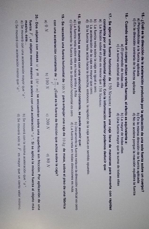 15.- ¿Cuál es la dirección de la aceleración producida por la aplicación de una sola fuerza sobre un cuerpo?
a) Perpendicular a la fuerza aplicada b) En la misma dirección de la fuerza aplicada
c) En la dirección contraria de la fuerza aplicada d) No se acelera porque la reacción equilibra la fuerza
16.- Cuando sobre un cuerpo actúan varias fuerzas, el efecto es equivalente a:
a) El promedio de todas ella b) La mayor de todas ellas
c) La suma vectorial de ella d) Una fuerza mayor que la suma de todas ellas
17.- Se ejerce una fuerza horizontal de 150 Newłons sobre una caja llena de manzanas para movería con rapídez
constante por un piso horizontal rugoso. Con la información anterior podemos deducir que:
a) La fricción sobre el piso es menor que 150 Newtons
b) La fuerza neta sobre la caja es igual a cero
c) La aceleración de la caja es mayor que cero.
d) Si la fuerza neta actúa hacía la derecha, entonces, la rapídez de la caja actúa en sentido opuesto.
18.- Si una lancha se mueve con una velocidad constante, se puede asumir que:
a) La fuerza neta sobre ella es hacia arriba y flota b) Únicamente la fuerza neta en la dirección vertical es cero
c) Únicamente la fuerza neta en la dirección horizontal es cero d) La fuerza neta en todas direcciones es nula.
19.- Se necesita una fuerza horizontal de 1(0 N para empujar una caja de 1 0kg de masa, sobre el piso de una fábrica
con una aceleración constante de 2 m/s^2  ¿Cuál es la fuerza de fricción que actúa sobre la caja?
a) 0 N b) 100 N c) 200 N d) 80 N
20.- Dos objetos con masas  y / (M>m) se encuentran sobre una superficie sin fricción. Por aplicación de una
fuerza F el objeto menos masivo se acelera con una aceleración '' « ''. Si se aplica la misma fuerza al objeto más
masivo, este...
a) Se moverá con una aceleración mayor que " α " b) Se moverá con la misma aceleración que " α "
c) Se moverá con aceleración menor que " α " d) Se moverá solo si  es mayor que un cierto valor mínimo