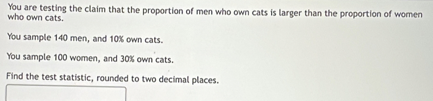 You are testing the claim that the proportion of men who own cats is larger than the proportion of women 
who own cats. 
You sample 140 men, and 10% own cats. 
You sample 100 women, and 30% own cats. 
Find the test statistic, rounded to two decimal places.