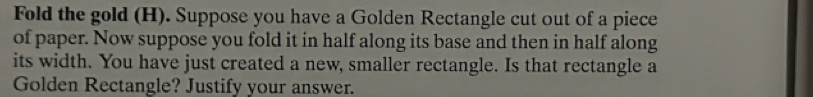 Fold the gold (H). Suppose you have a Golden Rectangle cut out of a piece 
of paper. Now suppose you fold it in half along its base and then in half along 
its width. You have just created a new, smaller rectangle. Is that rectangle a 
Golden Rectangle? Justify your answer.