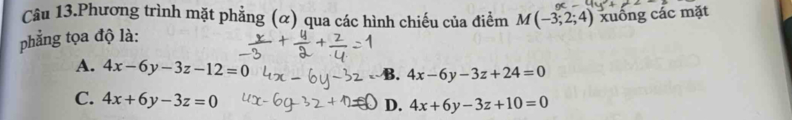 Câu 13.Phương trình mặt phẳng (α) qua các hình chiếu của điểm M(-3;2;4) xuống các mặt
phẳng tọa độ là:
A. 4x-6y-3z-12=0 B. 4x-6y-3z+24=0
C. 4x+6y-3z=0
D. 4x+6y-3z+10=0