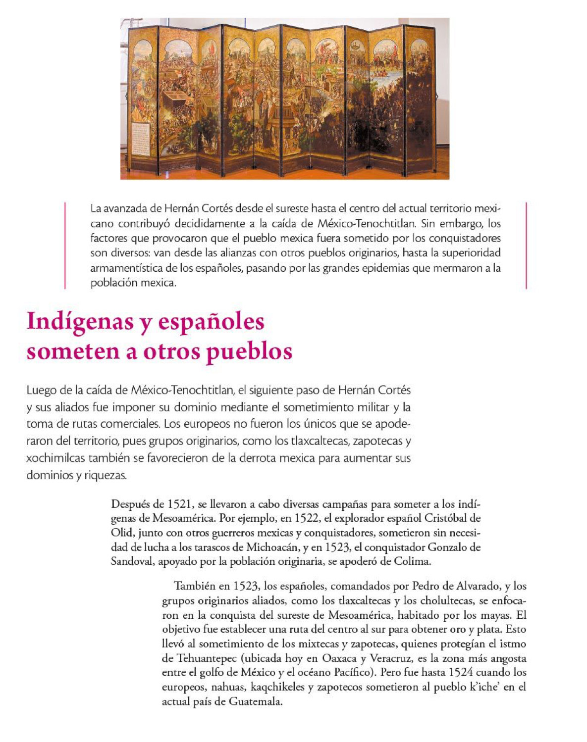 La avanzada de Hernán Cortés desde el sureste hasta el centro del actual territorio mexi-
cano contribuyó decididamente a la caída de México-Tenochtitlan. Sin embargo, los
factores que provocaron que el pueblo mexica fuera sometido por los conquistadores
son diversos: van desde las alianzas con otros pueblos originarios, hasta la superioridad
armamentística de los españoles, pasando por las grandes epidemias que mermaron a la
población mexica.
Indígenas y españoles
someten a otros pueblos
Luego de la caída de México-Tenochtitlan, el siguiente paso de Hernán Cortés
y sus aliados fue imponer su dominio mediante el sometimiento militar y la
toma de rutas comerciales. Los europeos no fueron los únicos que se apode-
raron del territorio, pues grupos originarios, como los tlaxcaltecas, zapotecas y
xochimilcas también se favorecieron de la derrota mexica para aumentar sus
dominios y riquezas.
Después de 1521, se llevaron a cabo diversas campañas para someter a los indí-
genas de Mesoamérica. Por ejemplo, en 1522, el explorador español Cristóbal de
Olid, junto con otros guerreros mexicas y conquistadores, sometieron sin necesi-
dad de lucha a los tarascos de Michoacán, y en 1523, el conquistador Gonzalo de
Sandoval, apoyado por la población originaria, se apoderó de Colima.
También en 1523, los españoles, comandados por Pedro de Alvarado, y los
grupos originarios aliados, como los tlaxcaltecas y los cholultecas, se enfoca-
ron en la conquista del sureste de Mesoamérica, habitado por los mayas. El
objetivo fue establecer una ruta del centro al sur para obtener oro y plata. Esto
llevó al sometimiento de los mixtecas y zapotecas, quienes protegían el istmo
de Tehuantepec (ubicada hoy en Oaxaca y Veracruz, es la zona más angosta
entre el golfo de México y el océano Pacífico). Pero fue hasta 1524 cuando los
europeos, nahuas, kaqchikeles y zapotecos sometieron al pueblo k'iche' en el
actual país de Guatemala.