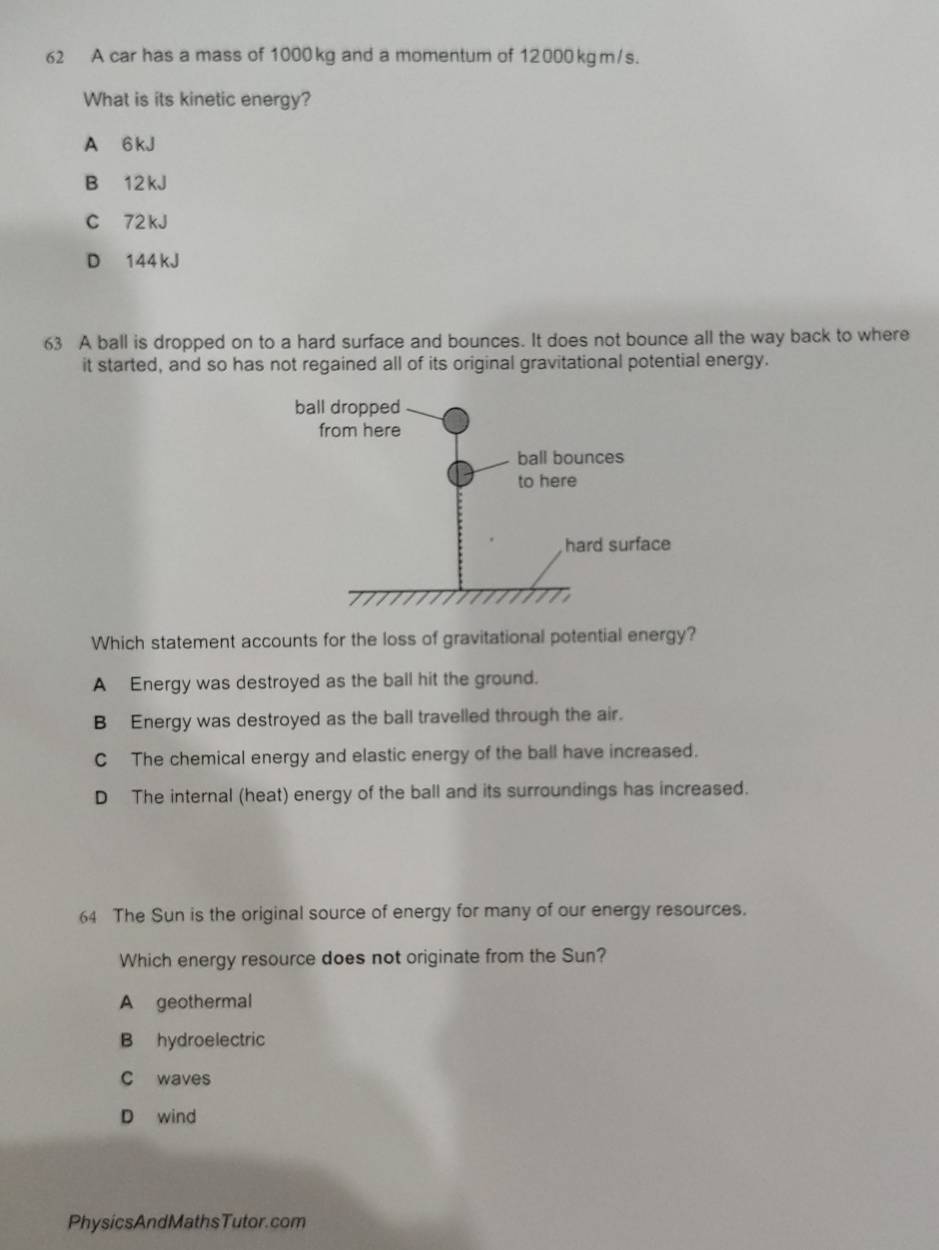 A car has a mass of 1000 kg and a momentum of 12000 kgm/s.
What is its kinetic energy?
A 6 kJ
B 12 kJ
C 72 kJ
D 144 kJ
63 A ball is dropped on to a hard surface and bounces. It does not bounce all the way back to where
it started, and so has not regained all of its original gravitational potential energy.
Which statement accounts for the loss of gravitational potential energy?
A Energy was destroyed as the ball hit the ground.
B Energy was destroyed as the ball travelled through the air.
C The chemical energy and elastic energy of the ball have increased.
D The internal (heat) energy of the ball and its surroundings has increased.
64 The Sun is the original source of energy for many of our energy resources.
Which energy resource does not originate from the Sun?
A geothermal
B hydroelectric
C waves
D wind
PhysicsAndMathsTutor.com