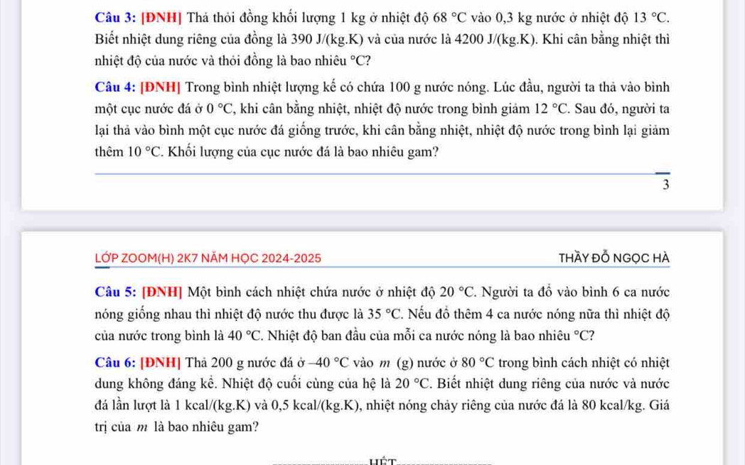[ĐNH] Thả thỏi đồng khối lượng 1 kg ở nhiệt độ 68°C vào 0,3 kg nước ở nhiệt độ 13°C.
Biết nhiệt dung riêng của đồng là 390 J/(kg.K) và của nước là 4200 J/(kg.K). Khi cân bằng nhiệt thì
nhiệt độ của nước và thỏi đồng là bao nhiêu °C?
Câu 4: [ĐNH] Trong bình nhiệt lượng kế có chứa 100 g nước nóng. Lúc đầu, người ta thả vào bình
một cục nước đá ở 0°C , khi cân bằng nhiệt, nhiệt độ nước trong bình giảm 12°C. Sau đó, người ta
lại thả vào bình một cục nước đá giống trước, khi cân bằng nhiệt, nhiệt độ nước trong bình lại giảm
thêm 10°C. Khối lượng của cục nước đá là bao nhiêu gam?
3
LỚP ZOOM(H) 2K7 NÃM HỌC 2024-2025 thầy Đỗ NGọC HÀ
Câu 5: [ĐNH] Một bình cách nhiệt chứa nước ở nhiệt độ 20°C 2 Người ta đồ vào bình 6 ca nước
nóng giống nhau thì nhiệt độ nước thu được là 35°C 2. Nếu đồ thêm 4 ca nước nóng nữa thì nhiệt độ
của nước trong bình là 40°C 2. Nhiệt độ ban đầu của mỗi ca nước nóng là bao nhiêu°C ?
Câu 6: [ĐNH] Thả 200 g nước đá ở -40°C vào m (g) nước ở 80°C trong bình cách nhiệt có nhiệt
dung không đáng kể. Nhiệt độ cuối cùng của hệ là 20°C. Biết nhiệt dung riêng của nước và nước
đá lần lượt là 1 kcal/(kg.K) và 0,5 kcal/(kg.K), nhiệt nóng chảy riêng của nước đá là 80 kcal/kg. Giá
trị của m là bao nhiêu gam?