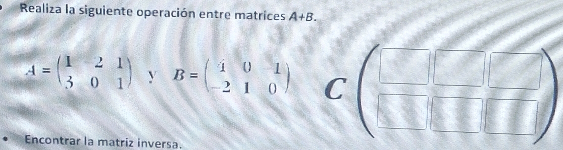 Realiza la siguiente operación entre matrices A+B.
A=beginpmatrix 1&2&1 3&0&1endpmatrix y B=beginpmatrix 4&0&-1 -2&1&0endpmatrix C (beginarrayr □ □ &□  □ endarray beginarrayr □  □ endarray )
Encontrar la matriz inversa.