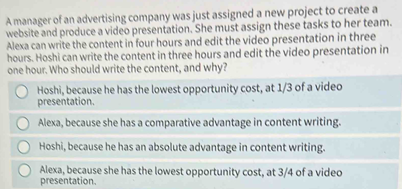 A manager of an advertising company was just assigned a new project to create a
website and produce a video presentation. She must assign these tasks to her team.
Alexa can write the content in four hours and edit the video presentation in three
hours. Hoshi can write the content in three hours and edit the video presentation in
one hour. Who should write the content, and why?
Hoshi, because he has the lowest opportunity cost, at 1/3 of a video
presentation.
Alexa, because she has a comparative advantage in content writing.
Hoshi, because he has an absolute advantage in content writing.
Alexa, because she has the lowest opportunity cost, at 3/4 of a video
presentation.