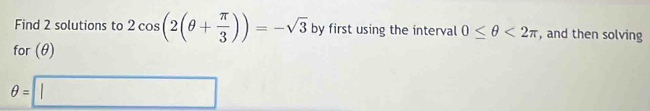 Find 2 solutions to 2cos (2(θ + π /3 ))=-sqrt(3) by first using the interval 0≤ θ <2π , and then solving 
for (θ)
θ =□