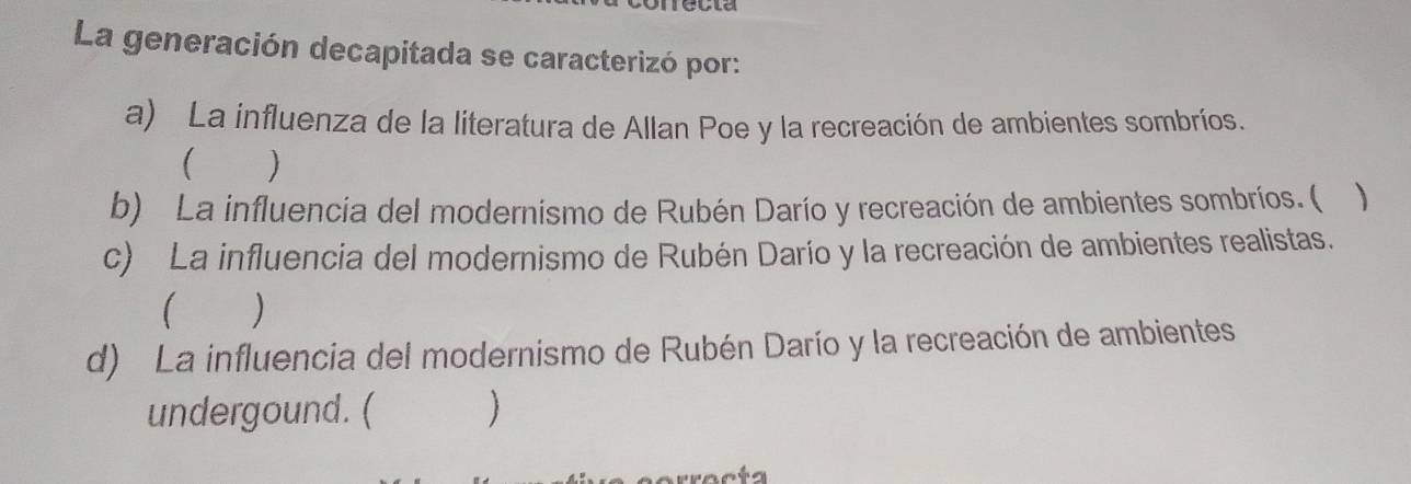 La generación decapitada se caracterizó por:
a) La influenza de la literatura de Allan Poe y la recreación de ambientes sombríos.
)
b) La influencia del modernismo de Rubén Darío y recreación de ambientes sombríos. ( 
c) La influencia del modernismo de Rubén Darío y la recreación de ambientes realistas.
)
d) La influencia del modernismo de Rubén Darío y la recreación de ambientes
undergound. (