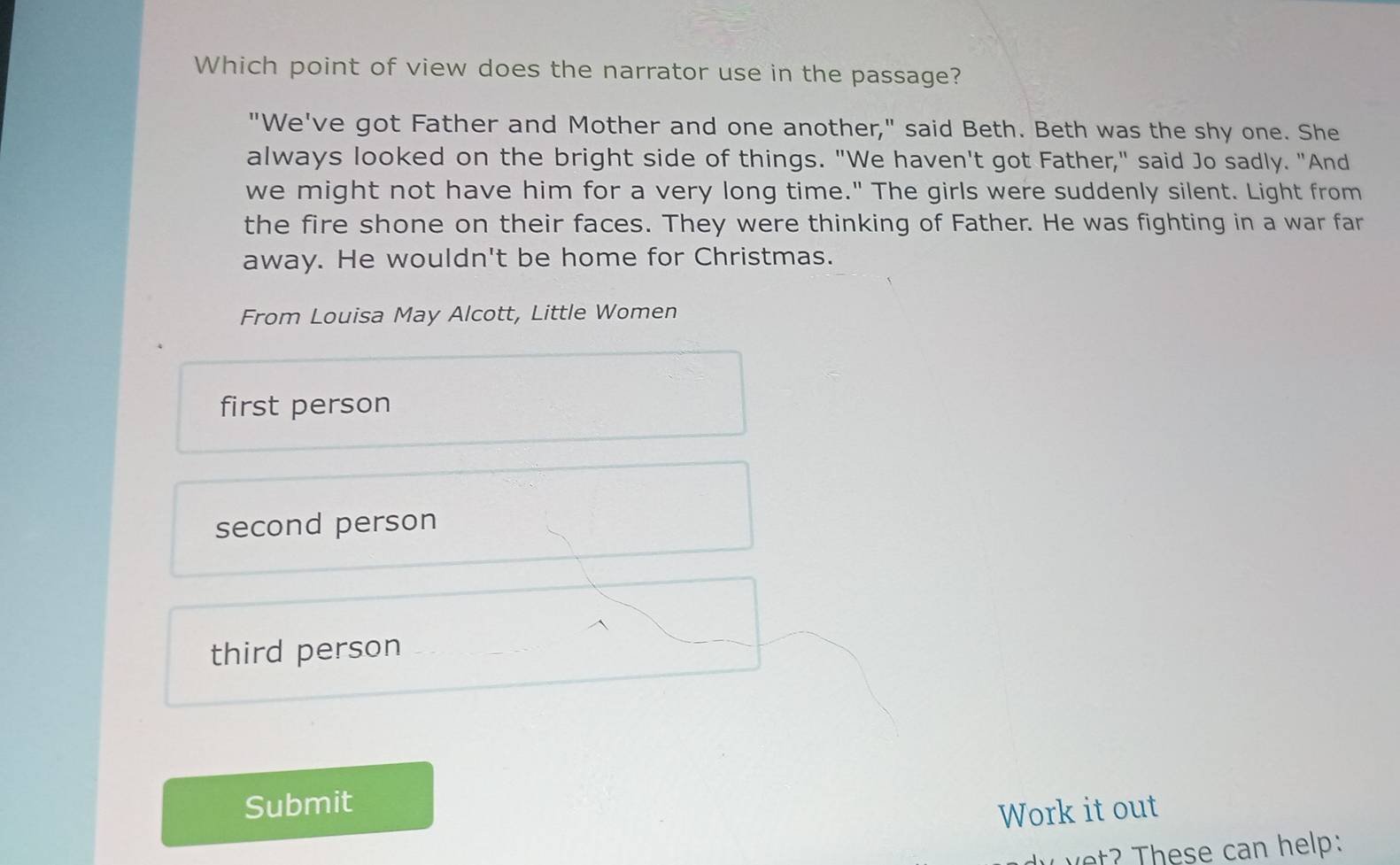 Which point of view does the narrator use in the passage?
"We've got Father and Mother and one another," said Beth. Beth was the shy one. She
always looked on the bright side of things. "We haven't got Father," said Jo sadly. "And
we might not have him for a very long time." The girls were suddenly silent. Light from
the fire shone on their faces. They were thinking of Father. He was fighting in a war far
away. He wouldn't be home for Christmas.
From Louisa May Alcott, Little Women
first person
second person
third person
Submit
Work it out
v h ese can help: