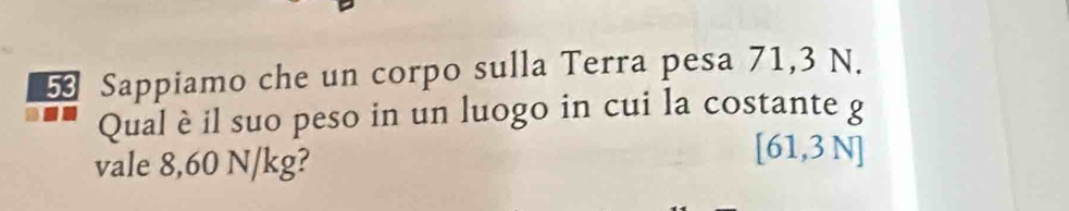 Sappiamo che un corpo sulla Terra pesa 71,3 N. 
Qual è il suo peso in un luogo in cui la costante g 
vale 8,60 N/kg?
[61,3N]