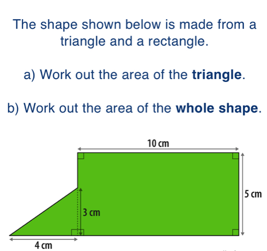 The shape shown below is made from a
triangle and a rectangle.
a) Work out the area of the triangle.
b) Work out the area of the whole shape.