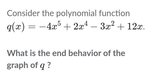 Consider the polynomial function
q(x)=-4x^5+2x^4-3x^2+12x. 
What is the end behavior of the 
graph of q ?