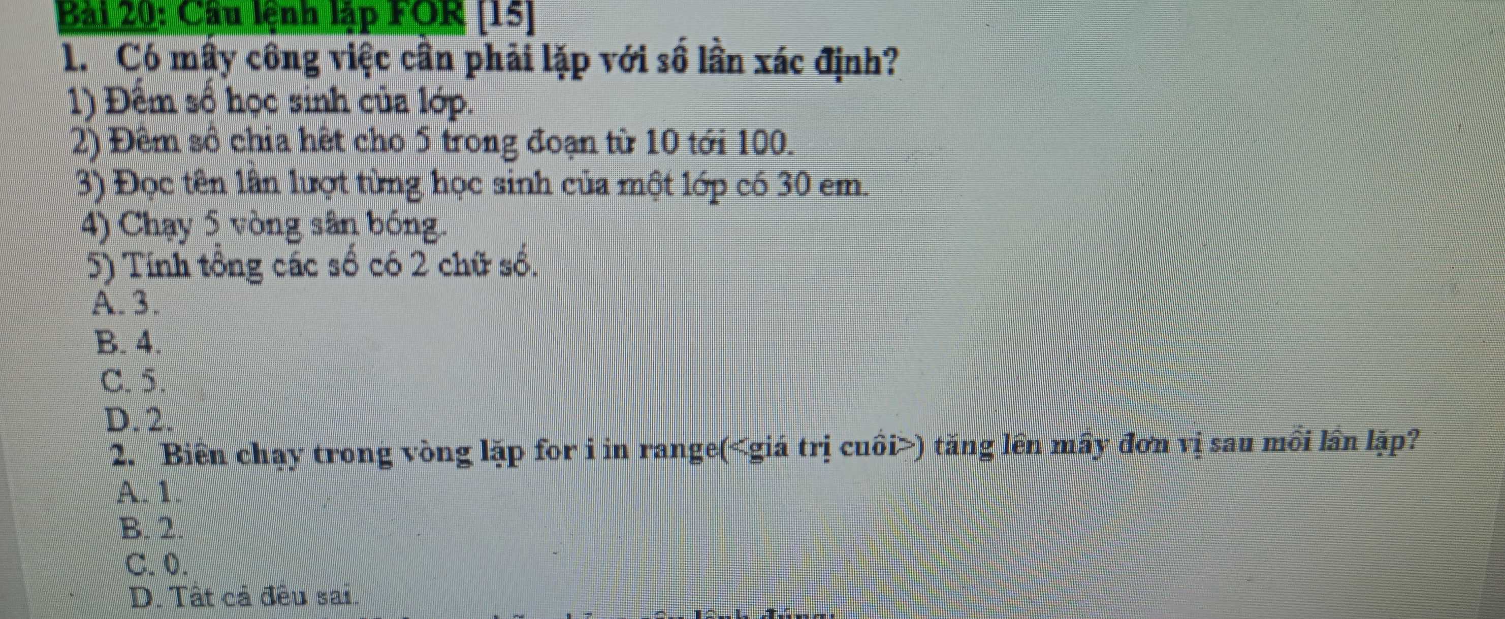 Cầu lệnh lập FOR [15]
1. Có mây công việc cần phải lặp với số lần xác định?
1) Đếm số học sinh của lớp.
2) Đêm số chia hết cho 5 trong đoạn từ 10 tới 100.
3) Đọc tên lần lượt từng học sinh của một lớp có 30 em.
4) Chạy 5 vòng sân bóng.
5) Tính tổng các số có 2 chữ số.
A. 3.
B. 4.
C. 5.
D. 2.
2. Biển chạy trong vòng lặp for i in range( giá trị cuồi ) tăng lên mầy đơn vị sau mồi lần lặp?
A. 1.
B. 2.
C. 0.
D. Tất cả đều sai.