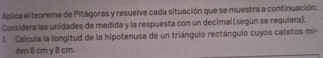 Aplica el teorema de Pitágoras y resuelve cada situación que se muestra a continuación. 
Considera las unidades de medida y la respuesta con un decimal (según se requiera). 
1. Calcula la longitud de la hipotenusa de un triángulo rectángulo cuyos catetos mi- 
den 6 cm y 8 cm.