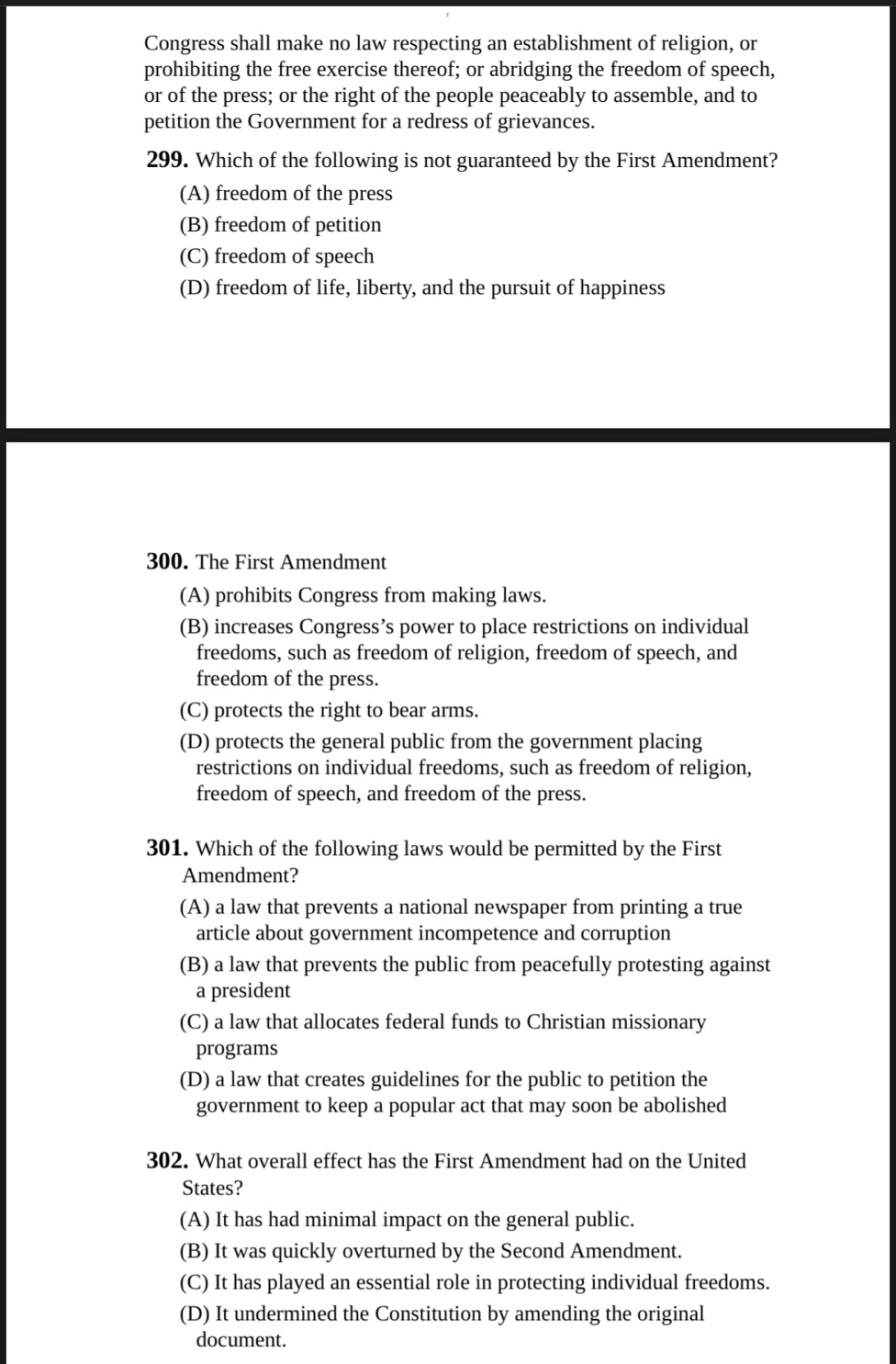 Congress shall make no law respecting an establishment of religion, or
prohibiting the free exercise thereof; or abridging the freedom of speech,
or of the press; or the right of the people peaceably to assemble, and to
petition the Government for a redress of grievances.
299. Which of the following is not guaranteed by the First Amendment?
(A) freedom of the press
(B) freedom of petition
(C) freedom of speech
(D) freedom of life, liberty, and the pursuit of happiness
300. The First Amendment
(A) prohibits Congress from making laws.
(B) increases Congress’s power to place restrictions on individual
freedoms, such as freedom of religion, freedom of speech, and
freedom of the press.
(C) protects the right to bear arms.
(D) protects the general public from the government placing
restrictions on individual freedoms, such as freedom of religion,
freedom of speech, and freedom of the press.
301. Which of the following laws would be permitted by the First
Amendment?
(A) a law that prevents a national newspaper from printing a true
article about government incompetence and corruption
(B) a law that prevents the public from peacefully protesting against
a president
(C) a law that allocates federal funds to Christian missionary
programs
(D) a law that creates guidelines for the public to petition the
government to keep a popular act that may soon be abolished
302. What overall effect has the First Amendment had on the United
States?
(A) It has had minimal impact on the general public.
(B) It was quickly overturned by the Second Amendment.
(C) It has played an essential role in protecting individual freedoms.
(D) It undermined the Constitution by amending the original
document.