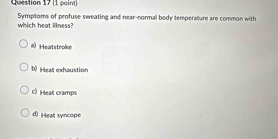 Symptoms of profuse sweating and near-normal body temperature are common with
which heat illness?
a) Heatstroke
b) Heat exhaustion
c) Heat cramps
d) Heat syncope