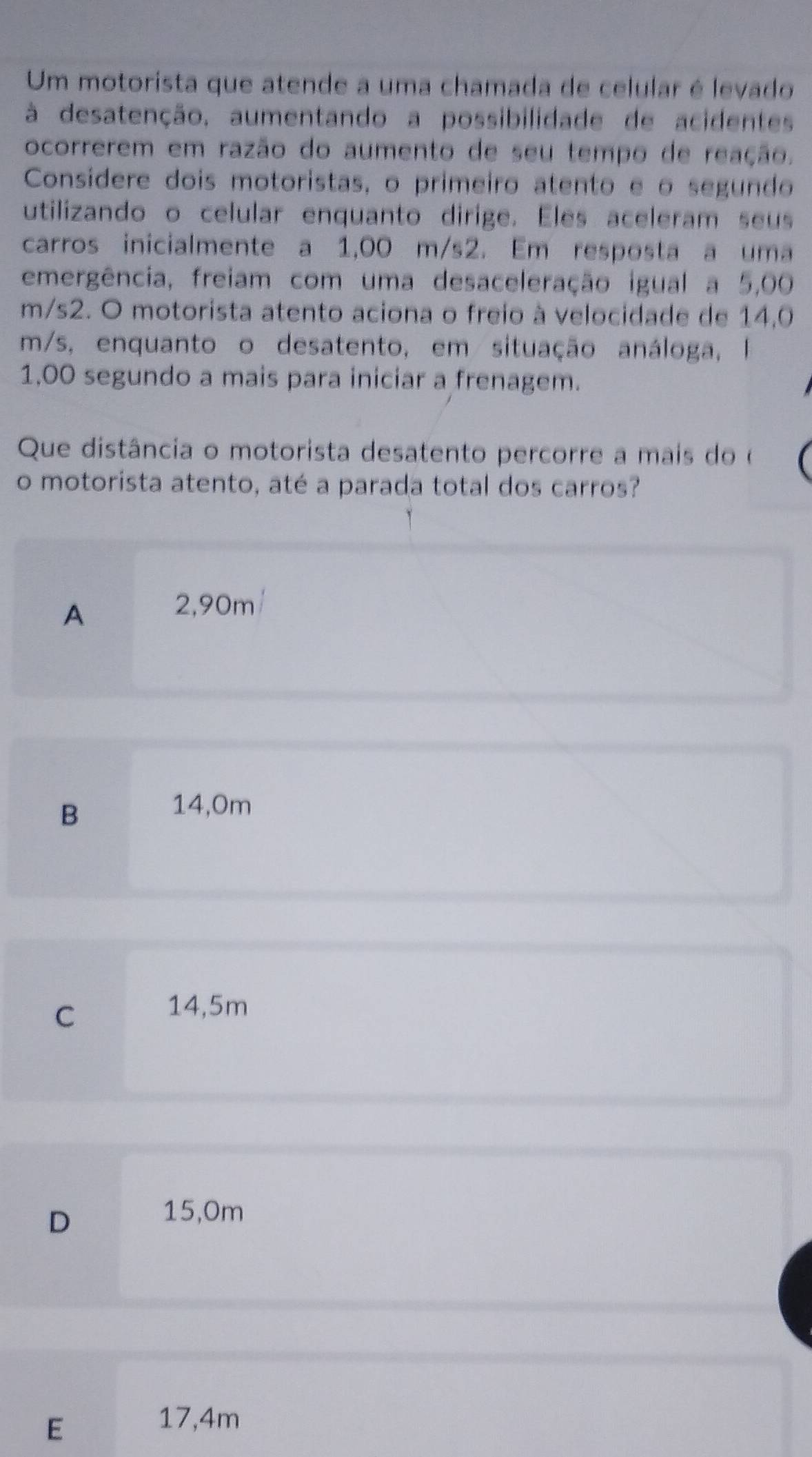 Um motorista que atende a uma chamada de celular é levado
à desatenção, aumentando a possibilidade de acidentes
ocorrerem em razão do aumento de seu tempo de reação.
Considere dois motoristas, o primeiro atento e o segundo
utilizando o celular enquanto dirige. Eles aceleram seus
carros inicialmente a 1,00 m/s2. Em resposta a uma
emergência, freiam com uma desaceleração igual a 5,00
m/s2. O motorista atento aciona o freio à velocidade de 14,0
m/s, enquanto o desatento, em situação análoga, I
1,00 segundo a mais para iniciar a frenagem.
Que distância o motorista desatento percorre a mais do o
o motorista atento, até a parada total dos carros?
A
2,90m/
B
14,0m
C
14,5m
D
15,0m
E
17,4m