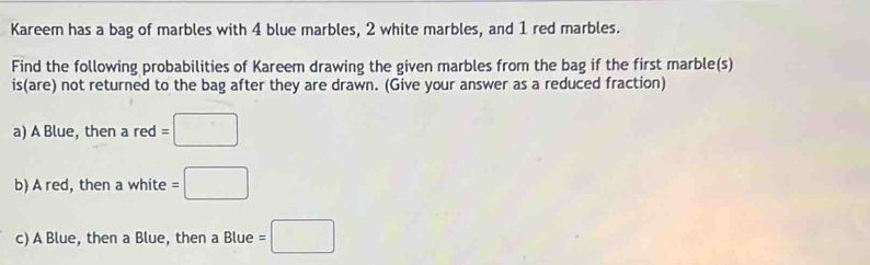 Kareem has a bag of marbles with 4 blue marbles, 2 white marbles, and 1 red marbles. 
Find the following probabilities of Kareem drawing the given marbles from the bag if the first marble(s) 
is(are) not returned to the bag after they are drawn. (Give your answer as a reduced fraction) 
a) A Blue, then a red =□
b) A red, then a white =□
c) A Blue, then a Blue, then a Blue =□