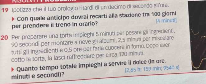 Ipotizza che il tuo orologio ritardi di un decimo di secondo all’ora. 
Con quale anticipo dovrai recarti alla stazione tra 100 giorni 
per prendere il treno in orario? [4 minuti]
20 Per preparare una torta impieghi 5 minuti per pesare gli ingredienti,
90 secondi per montare a neve gli albumi, 2,5 minuti per miscelare 
tutti gli ingredienti e 0,5 ore per farla cuocere in forno. Dopo aver 
cotto la torta, la lasci raffreddare per circa 120 minuti. 
Quanto tempo totale impieghi a servire il dolce (in ore, 
minuti e secondi)? [ 2,65 h; 159 min; 9540 s]