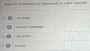 the person on whose life a life insurance policy is written is called the
A beneficiary
contingent beneficiary
C policyholder
D insured