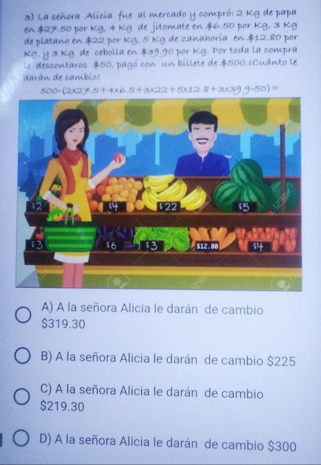 La señora Alicia fue al mercado y compró: 2 Kg de papa
en $27.50 por Kg, 4 Kg de jitomate en $6.50 por Kg, 3 Kg
de platano en #22 por Kg, 5 Kg de zanahoria en $12.80 por
Kg. y 3 Kg de cebolla en #39.90 por Kg. Por toda la compra
ls descontaros # 50, pagó con un billete de # 500.¿Cuánto le
darán de cambio?
500-(2* 27.5+4* 6.5+3* 22+5* 12.8+3* 39.9-50)=
A) A la señora Alicia le darán de cambio
$319.30
B) A la señora Alicia le darán de cambio $225
C) A la señora Alicia le darán de cambio
$219.30
D) A la señora Alicia le darán de cambio $300