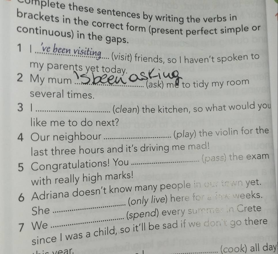 complete these sentences by writing the verbs in 
brackets in the correct form (present perfect simple or 
continuous) in the gaps. 
v ee visiting .... (visit) friends, so I haven’t spoken to 
my parents yet today. 
2 My mum_ 
(ask) me to tidy my room 
several times. 
3 1 _(clean) the kitchen, so what would you 
like me to do next? 
4 Our neighbour_ 
(play) the violin for the 
last three hours and it's driving me mad! 
5 Congratulations! You _(pass) the exam 
with really high marks! 
_ 
6 Adriana doesn’t know many people in our town yet. 
(only live) here for a few weeks. 
_ 
She 
(spend) every summer in Crete 
7 We 
since I was a child, so it’ll be sad if we don't go there 
_(cook) all day