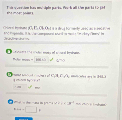 This question has multiple parts. Work all the parts to get
the most points.
Chloral hydrate (C_2H_3Cl_3O_2) is a drug formerly used as a sedative
and hypnotic. It is the compound used to make “'Mickey Finns” in
detective stories.
E Calculate the molar mass of chloral hydrate.
Molar mass = 165.40 g/mol
What amount (moles) of C_2H_3Cl_3O_2 molecules are in 545.3
g chloral hydrate?
3.30 mol
G What is the mass in grams of 2.9* 10^(-2) mol chloral hydrate?
Mass=□ g