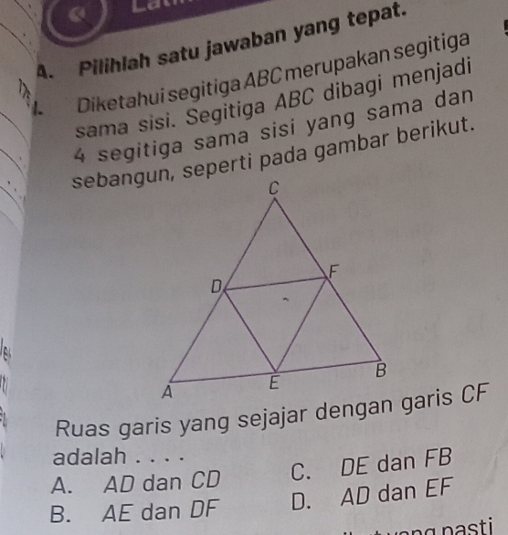 Pilihlah satu jawaban yang tepat.
1. Diketahui segitiga ABC merupakan segitiga
sama sisi. Segitiga ABC dibagi menjadi
4 segitiga sama sisi yang sama dan
sebangun, seperti pada gambar berikut.
Ruas garis yang sejajar dengan garis CF
adalah . . . .
A. AD dan CD C. DE dan FB
B. AE dan DF D. AD dan EF