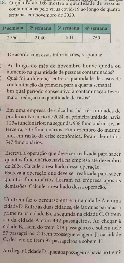 quadro abaixo mostra a quantidade de pessoas
contaminadas pelo vírus covid-19 ao longo de quatro
semanas em novembro de 2020.
De acordo com essas informações, responda:
Ao longo do mês de novembro houve queda ou
aumento na quantidade de pessoas contaminadas?
Qual foi a diferença entre a quantidade de casos de
contaminação da primeira para a quarta semana?
Em qual período consecutivo a contaminação teve a
maior redução na quantidade de casos?
9. Em uma empresa de calçados, há três unidades de
produção. No início de 2024, na primeira unidade, havia
1 234 funcionários; na segunda, 938 funcionários; e, na
terceira, 735 funcionários. Em dezembro do mesmo
ano, em razão da crise econômica, foram demitidos
547 funcionários.
Escreva a operação que deve ser realizada para saber
quantos funcionários havia na empresa até dezembro
de 2024. Calcule o resultado dessa operação.
Escreva a operação que deve ser realizada para saber
quantos funcionários ficaram na empresa após as
demissões. Calcule o resultado dessa operação.
Um trem faz o percurso entre uma cidade A e uma
cidade D. Entre as duas cidades, ele faz duas paradas: a
primeira na cidade B e a segunda na cidade C. O trem
sai da cidade A com 432 passageiros. Ao chegar à
cidade B, saem do trem 218 passageiros e sobem nele
57 passageiros. O trem prossegue viagem. Já na cidade
C, descem do trem 97 passageiros e sobem 11.
Ao chegar à cidade D, quantos passageiros havia no trem?