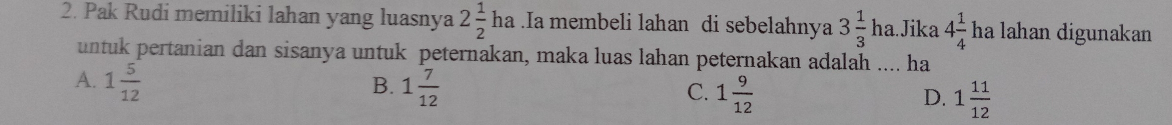 Pak Rudi memiliki lahan yang luasnya 2 1/2 ha.Ia membeli lahan di sebelahnya 3 1/3 ha. .Jika 4 1/4  ha lahan digunakan
untuk pertanian dan sisanya untuk peternakan, maka luas lahan peternakan adalah .... ha
A. 1 5/12 
B. 1 7/12 
C. 1 9/12 
D. 1 11/12 