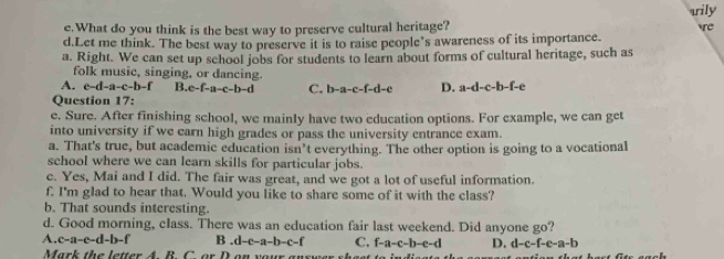 arily
e.What do you think is the best way to preserve cultural heritage? tre
d.Let me think. The best way to preserve it is to raise people's awareness of its importance.
a. Right. We can set up school jobs for students to learn about forms of cultural heritage, such as
folk music, singing, or dancing.
A. c-d-a-c-b-f B. e-f-a-c-b-d C. b-a-c-f-d-e D. a-d-c-b-f-e
Question 17:
e. Sure. After finishing school, we mainly have two education options. For example, we can get
into university if we earn high grades or pass the university entrance exam.
a. That's true, but academic education isn’t everything. The other option is going to a vocational
school where we can learn skills for particular jobs.
c. Yes, Mai and I did. The fair was great, and we got a lot of useful information.
f. I'm glad to hear that. Would you like to share some of it with the class?
b. That sounds interesting.
d. Good morning, class. There was an education fair last weekend. Did anyone go?
A. c-a-e-d-b-f B.d-c-a-b-c-f C. f-a-c-b-e-d D. d-c-f-e-a-b
Mark the letter 4 B