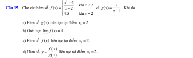 kh
Câu 15. Cho các hàm số f(x)=beginarrayl  (x^2-4)/x-2  4,5endarray. kh beginarrayr x!= 2 x=2endarray và g(x)= 2/x-1 . Khi đó
a) Hàm số g(x) liên tục tại điểm x_0=2.
b) Giới hạn limlimits _xto 2f(x)=4.
c) Hàm số f(x) liên tục tại điểm x_0=2.
d) Hàm số y= f(x)/g(x)  liên tục tại điểm x_0=2.